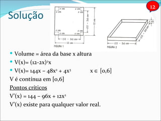 Solução Volume = área da base x altura V(x)= (12-2x) 2 x V(x)= 144x – 48x 2  + 4x 3 x    [0,6] V é contínua em [0,6] Pontos críticos V’(x) = 144 – 96x + 12x 2 V’(x) existe para qualquer valor real. 12 