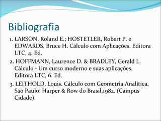 Bibliografia 1. LARSON, Roland E.; HOSTETLER, Robert P. e EDWARDS, Bruce H. Cálculo com Aplicações. Editora LTC, 4. Ed. 2. HOFFMANN, Laurence D. & BRADLEY, Gerald L. Cálculo  -  Um curso moderno e suas aplicações. Editora LTC, 6. Ed. 3. LEITHOLD, Louis. Cálculo com Geometria Analítica. São Paulo: Harper & Row do Brasil,1982. (Campus Cidade) 