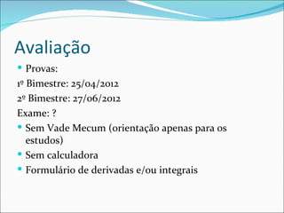 Avaliação Provas:  1º Bimestre: 25/04/2012 2º Bimestre: 27/06/2012 Exame: ? Sem Vade Mecum (orientação apenas para os estudos) Sem calculadora Formulário de derivadas e/ou integrais 