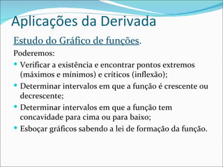 Aplicações da Derivada Estudo do Gráfico de funções . Poderemos: Verificar a existência e encontrar pontos extremos (máximos e mínimos) e críticos (inflexão); Determinar intervalos em que a função é crescente ou decrescente; Determinar intervalos em que a função tem concavidade para cima ou para baixo; Esboçar gráficos sabendo a lei de formação da função. 