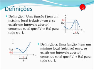 Definições Definição 1: Uma função f tem um máximo local (relativo) em c, se existir um intervalo aberto I, contendo c, tal que f(c)  >  f(x) para todo x    I. Definição 2: Uma função f tem um mínimo local (relativo) em c, se existir um intervalo aberto I, contendo c, tal que f(c)  <  f(x) para todo x    I. 3 x y c f(c) I x 1 f(x 1 ) x y c f(c) I x 1 f(x 1 ) 