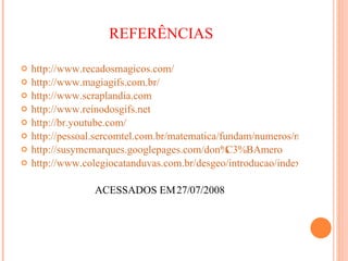 REFERÊNCIAS http://www.recadosmagicos.com/ http://www.magiagifs.com.br/ http://www.scraplandia.com http://www.reinodosgifs.net http://br.youtube.com/ http://pessoal.sercomtel.com.br/matematica/fundam/numeros/numeros.htm http://susymcmarques.googlepages.com/don%C3%BAmero http://www.colegiocatanduvas.com.br/desgeo/introducao/index.html ACESSADOS EM 27/07/2008 