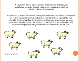 A agricultura passou então a exigir o conhecimento do tempo, das estações do ano e das fases da Lua e assim começaram a surgir as primeiras formas de calendário. No pastoreio, o pastor usava várias formas para controlar o seu rebanho. Pela manhã, ele soltava os seus carneiros e analisava ao final da tarde, se algum tinha sido roubado, fugido, se perdido do rebanho ou se havia sido acrescentado um novo carneiro ao rebanho. Assim eles tinham a correspondência um a um, onde cada carneiro correspondia a uma  pedrinha  que era armazenada em um saco. 