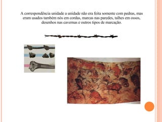A correspondência unidade a unidade não era feita somente com pedras, mas eram usados também nós em cordas, marcas nas paredes, talhes em ossos, desenhos nas cavernas e outros tipos de marcação. 