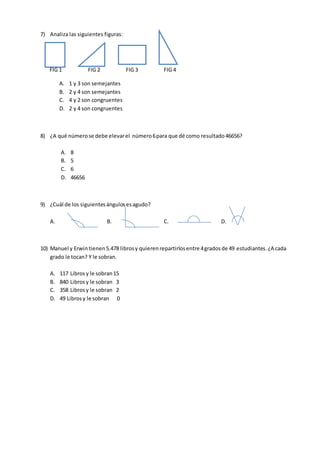 7) Analiza las siguientes figuras:
FIG 1 FIG 2 FIG 3 FIG 4
A. 1 y 3 son semejantes
B. 2 y 4 son semejantes
C. 4 y 2 son congruentes
D. 2 y 4 son congruentes
8) ¿A qué númerose debe elevarel número6para que dé como resultado46656?
A. 8
B. 5
C. 6
D. 46656
9) ¿Cuál de los siguientesángulosesagudo?
A. B. C. D.
10) Manuel y Erwin tienen5.478 librosy quierenrepartirlosentre 4gradosde 49 estudiantes.¿A cada
grado le tocan? Y le sobran.
A. 117 Librosy le sobran15
B. 840 Librosy le sobran 3
C. 358 Librosy le sobran 2
D. 49 Librosy le sobran 0
 