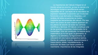 La importancia del Cálculo Integral en el
mundo actual es enorme, ya que la ciencia y la
tecnología moderna sencillamente serían
imposibles sin él. Las leyes de la naturaleza se
expresan mediante ecuaciones que involucran
funciones y sus derivadas e integrales, y el
análisis de estas ecuaciones se realiza
mediante las herramientas del cálculo. Por esa
razón los cursos de esta materia aparecen en
los planes de estudio de todas las carreras
científicas y técnicas. El Cálculo constituye una
de las grandes conquistas intelectuales de la
humanidad. Una vez construido, la historia de la
matemática ya no fue igual: la geometría, el
álgebra y la aritmética, la trigonometría, se
colocaron en una nueva perspectiva teórica.
Detrás de cualquier invento, descubrimiento o
nueva teoría, existe, indudablemente, la
evolución de ideas que hacen posible su
nacimiento. Importancia de las Integrales
 