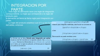 INTEGRACION POR
PARTEToda regla de derivación tiene una regla de integración
correspondiente. La regla que corresponde a la regla del
producto para
la derivación se llama se llama regla para Integración por
partes.
La regla del producto establece que si f y g son funciones
derivables, entonces
 