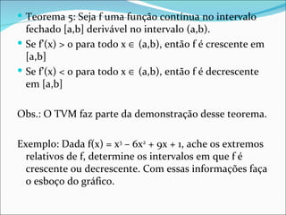 Teorema 5: Seja f uma função contínua no intervalo fechado [a,b] derivável no intervalo (a,b). Se f’(x) > 0 para todo x    (a,b), então f é crescente em [a,b] Se f’(x) < 0 para todo x    (a,b), então f é decrescente em [a,b] Obs.: O TVM faz parte da demonstração desse teorema. Exemplo: Dada f(x) = x 3  – 6x 2  + 9x + 1, ache os extremos relativos de f, determine os intervalos em que f é crescente ou decrescente. Com essas informações faça o esboço do gráfico. 