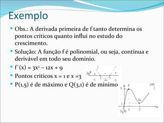 Exemplo Obs.: A derivada primeira de f tanto determina os pontos críticos quanto influi no estudo do crescimento. Solução: A função f é polinomial, ou seja, contínua e derivável em todo seu domínio. f´(x) = 3x 2  – 12x + 9  Pontos criticos x = 1 e x =3 P(1,5) é de máximo e Q(3,1) é de mínimo 