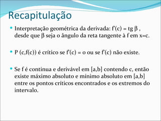 Recapitulação Interpretação geométrica da derivada: f’(c) = tg    , desde que    seja o ângulo da reta tangente à f em x=c.  P (c,f(c)) é crítico se f’(c) = 0 ou se f’(c) não existe. Se f é continua e derivável em [a,b] contendo c, então existe máximo absoluto e mínimo absoluto em [a,b] entre os pontos críticos encontrados e os extremos do intervalo. 