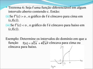 Teorema 6: Seja f uma função diferenciável em algum intervalo aberto contendo c. Então: Se f’’(c) > 0 , o gráfico de f é côncavo para cima em (c,f(c)). Se f’’(c) < 0 , o gráfico de f é côncavo para baixo em (c,f(c)). Exemplo: Determine os intervalos do domínio em que a função  é côncava para cima ou côncava para baixo. 