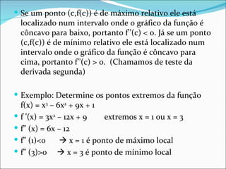 Se um ponto (c,f(c)) é de máximo relativo ele está localizado num intervalo onde o gráfico da função é côncavo para baixo, portanto f’’(c) < 0. Já se um ponto (c,f(c)) é de mínimo relativo ele está localizado num intervalo onde o gráfico da função é côncavo para cima, portanto f’’(c) > 0.  (Chamamos de teste da derivada segunda) Exemplo: Determine os pontos extremos da função f(x) = x 3  – 6x 2  + 9x + 1 f ’(x) = 3x 2  – 12x + 9 extremos x = 1 ou x = 3 f” (x) = 6x – 12  f” (1)<0   x = 1 é ponto de máximo local f” (3)>0    x = 3 é ponto de mínimo local 
