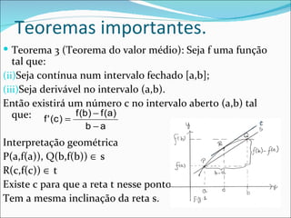 Teoremas importantes. Teorema 3 (Teorema do valor médio): Seja f uma função tal que: Seja contínua num intervalo fechado [a,b]; Seja derivável no intervalo (a,b). Então existirá um número c no intervalo aberto (a,b) tal que: Interpretação geométrica P(a,f(a)), Q(b,f(b))    s R(c,f(c))    t Existe c para que a reta t nesse ponto Tem a mesma inclinação da reta s. 