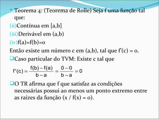 Teorema 4: (Teorema de Rolle) Seja f uma função tal que: Contínua em [a,b] Derivável em (a,b) f(a)=f(b)=0 Então existe um número c em (a,b), tal que f’(c) = 0. Caso particular do TVM: Existe c tal que O TR afirma que f que satisfaz as condições necessárias possui ao menos um ponto extremo entre as raízes da função (x / f(x) = 0).  