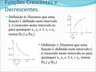 Funções Crescentes e Decrescentes. Definição 6: Dizemos que uma função f, definida num intervalo I, é crescente neste intervalo se para quaisquer x 1 , x 2     I, x 1  < x 2 , temos f(x 1 )  <  f(x 2 ) Definição 7: Dizemos que uma função f, definida num intervalo I, é crescente neste intervalo se para quaisquer x 1 , x 2     I, x 1  < x 2 , temos f(x 1 )  >  f(x 2 ) 