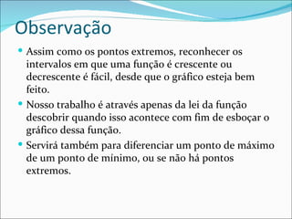 Observação Assim como os pontos extremos, reconhecer os intervalos em que uma função é crescente ou decrescente é fácil, desde que o gráfico esteja bem feito. Nosso trabalho é através apenas da lei da função descobrir quando isso acontece com fim de esboçar o gráfico dessa função. Servirá também para diferenciar um ponto de máximo de um ponto de mínimo, ou se não há pontos extremos. 
