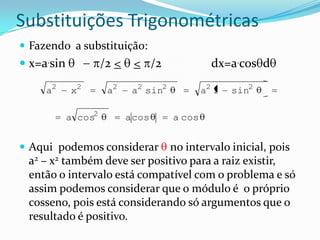 Substituições Trigonométricas
 Fazendo a substituição:
 x=a.sin            /2 <    < /2                dx=a.cos d

     a2     x2        a2     a2 sin2           a2 1   sin2

            a cos2          a cos      a cos


 Aqui podemos considerar     no intervalo inicial, pois
 a2 – x2 também deve ser positivo para a raiz existir,
 então o intervalo está compatível com o problema e só
 assim podemos considerar que o módulo é o próprio
 cosseno, pois está considerando só argumentos que o
 resultado é positivo.
 