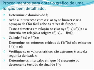 Procedimentos para obter o gráfico de uma
função bem detalhado.
h   Determine o domínio de f;
n   Ache a intersecção com o eixo oy se houver e se a
    equação de f for fácil ache as raízes da função;
    Teste a simetria em relação ao eixo oy (f(−x)=f(x)) e a
    simetria em relação a origem (f(−x)= − f(x));
ç   Calcule f ’(x) e f ”(x);
    Determine os números críticos de f (f ’(x) não existe ou
    f ’(x) = 0);
ú   Verifique se os valores críticos são extremos (teste da
    segunda derivada);
)   Determine os intervalos em que f é crescente ou
    decrescente (estudo do sinal de f ’);
 