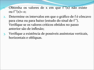 1. Obtenha os valores de x em que f ”(x) não existe
   ou f ”(x)= 0;
2. Determine os intervalos em que o gráfico de f é côncavo
   para cima ou para baixo (estudo do sinal de f ”).
   Verifique se os valores críticos obtidos no passo
   anterior são de inflexão;
3. Verifique a existência de possíveis assíntotas verticais,
   horizontais e oblíquas.
 