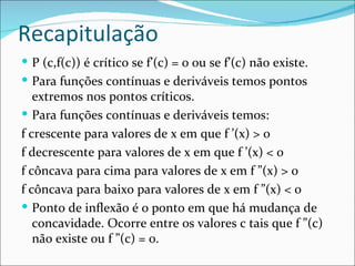 Recapitulação
 P (c,f(c)) é crítico se f’(c) = 0 ou se f’(c) não existe.
 Para funções contínuas e deriváveis temos pontos
   extremos nos pontos críticos.
 Para funções contínuas e deriváveis temos:
f crescente para valores de x em que f ’(x) > 0
f decrescente para valores de x em que f ’(x) < 0
f côncava para cima para valores de x em f ”(x) > 0
f côncava para baixo para valores de x em f ”(x) < 0
 Ponto de inflexão é o ponto em que há mudança de
   concavidade. Ocorre entre os valores c tais que f ”(c)
   não existe ou f ”(c) = 0.
 