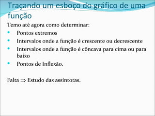 Traçando um esboço do gráfico de uma
função
Temo até agora como determinar:
 Pontos extremos
 Intervalos onde a função é crescente ou decrescente
 Intervalos onde a função é côncava para cima ou para
   baixo
 Pontos de Inflexão.


Falta ⇒ Estudo das assíntotas.
 
