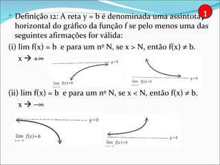 Definição 12: A reta y = b é denominada uma assíntota       1
  horizontal do gráfico da função f se pelo menos uma das
  seguintes afirmações for válida:
(i) lim f(x) = b e para um nº N, se x > N, então f(x) ≠ b.
    x  +∞



(ii) lim f(x) = b e para um nº N, se x < N, então f(x) ≠ b.
    x  −∞
 