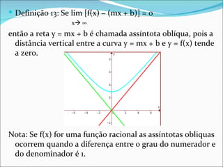  Definição 13: Se lim [f(x) – (mx + b)] = 0
                   x ∞
então a reta y = mx + b é chamada assíntota oblíqua, pois a
  distância vertical entre a curva y = mx + b e y = f(x) tende
  a zero.




Nota: Se f(x) for uma função racional as assíntotas obliquas
 ocorrem quando a diferença entre o grau do numerador e
 do denominador é 1.
 