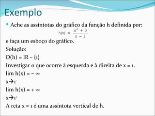 Exemplo
 Ache as assíntotas do gráfico da função h definida por:
                             x2 + 3
                      h x) =
                       (
                             x − 1
e faça um esboço do gráfico.
Solução:
D(h) = lR – {1}
Investigar o que ocorre à esquerda e à direita de x = 1.
lim h(x) = − ∞
x1-
lim h(x) = + ∞
x1+
A reta x = 1 é uma assíntota vertical de h.
 