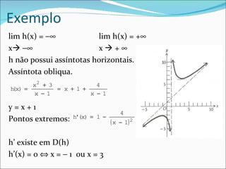 Exemplo
lim h(x) = −∞            lim h(x) = +∞
x −∞                    x+∞
h não possui assíntotas horizontais.
Assíntota obliqua.
       x2 + 3             4
h x) =
 (            = x + 1 +
       x − 1            x − 1

y=x+1
                                     4
Pontos extremos:   h'(x) = 1 −
                                 ( x − 1) 2

h’ existe em D(h)
h’(x) = 0 ⇔ x = − 1 ou x = 3
 