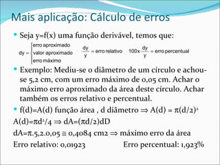 Mais aplicação: Cálculo de erros
 Seja y=f(x) uma função derivável, temos que:
      erro aproximado    dy                           dy
                            = erro relativo   100 x      = erro percentual
 dy = valor aproximado    y                            y
      erro máximo
      
 Exemplo: Mediu-se o diâmetro de um círculo e achou-
  se 5,2 cm, com um erro máximo de 0,05 cm. Achar o
  máximo erro aproximado da área deste círculo. Achar
  também os erros relativo e percentual.
 f(d)=A(d) função área , d diâmetro ⇒ A(d) = π(d/2)2
A(d)=πd2/4 ⇒ dA=(πd/2)dD
dA=π.5,2.0,05 ≅ 0,4084 cm2 ⇒ máximo erro da área
Erro relativo: 0,01923          Erro percentual: 1,923%
 