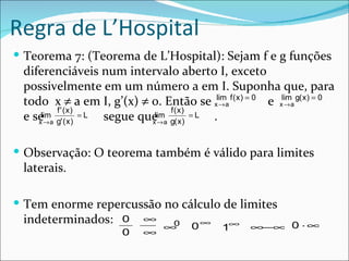 Regra de L’Hospital
 Teorema 7: (Teorema de L’Hospital): Sejam f e g funções
 diferenciáveis num intervalo aberto I, exceto
 possivelmente em um número a em I. Suponha que, para
 todo x ≠ a em I, g’(x) ≠ 0. Então se xlima f ( x ) = 0 e xlima g( x ) = 0
                                                →           →
         f ' (x)                   f ( x)
 e se→ a g' ( x ) = L segue que→ a g( x ) = L .
    x
     lim
                              x
                               lim



 Observação: O teorema também é válido para limites
 laterais.

 Tem enorme repercussão no cálculo de limites
 indeterminados:        0    ∞
                                        0∞
                               ∞0
                                               1∞     ∞−∞ 0 ⋅ ∞
                        0    ∞
 