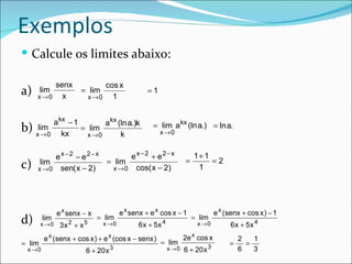 Exemplos
 Calcule os limites abaixo:

          senx                    cos x
a)      lim
     x →0   x
                       = lim
                             x →0   1
                                                  =1


          a kx − 1        a kx (ln a.)k             = lim a kx (ln a.) = ln a.
b)    lim
     x →0    kx
                   = lim
                     x →0       k                      x →0


          e x −2 − e2− x        e x −2 + e2− x                         1+ 1
                         = lim                                     =        =2
c)    lim
     x → 0 sen( x − 2)     x → 0 cos( x − 2)                            1




               e x senx − x             e x senx + e x cos x − 1                e x ( senx + cos x ) − 1
d)      lim
        x →0       2
                3x + x   5
                               = lim
                                 x →0         6x + 5x   4
                                                                       = lim
                                                                        x →0          6x + 5x 4
         e x ( senx + cos x ) + e x (cos x − senx )                2e x cos x             2   1
= lim                                                  = lim                          =     =
 x →0                    6 + 20 x 3                         x →0   6 + 20 x 3             6   3
 