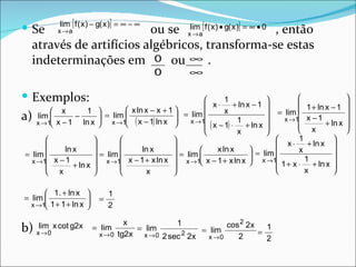 lim [ f ( x ) − g( x )] = ∞ − ∞
 Se       x →a           ou se xlima[ f ( x) • g( x )] = ∞ • 0 , então
                                  →
   através de artifícios algébricos, transforma-se estas
   indeterminações em 0 ou ∞ .
                                              0       ∞

 Exemplos:                                                       1                    
                                                                                         
                                                                                                            
                                                                                                            
                                                            x ⋅ + ln x − 1                1 + ln x − 1
          x         1           x ln x − x + 1                x              = lim                   
a) xlim1 x − 1 − ln x  = xlim1 ( x − 1) ln x  = xlim1
                                                                                   x →1 x − 1            
      →                     →                       →
                                                            ( x − 1) ⋅ 1 + ln x 
                                                                                        
                                                                                          x
                                                                                                   + ln x   
                                                                                                            
                                                                       x        
                                                                                    1            
                                                                                x ⋅ + ln x 
 = lim 
             ln x       = lim        ln x       = lim 
                                                         
                                                                x ln x      = lim 
                                                                           
                                                                                         x            
   x →1 x − 1          x →1 x − 1 + x ln x  x →1 x − 1 + x ln x  x →1 1 + x ⋅ + ln x 
                                                                                          1
               + ln x                                                                            
        x                            x                                                x          

       1. + ln x             1
= lim                    =
  x →1 1 + 1 + ln x          2

                                   x              1           cos 2 2x
b) x → 0
     lim x cot g2x       = lim
                           x → 0 tg2x
                                      = lim
                                                   2
                                        x → 0 2 sec 2x
                                                       = lim           =
                                                                         1
                                                         x →0    2       2
 