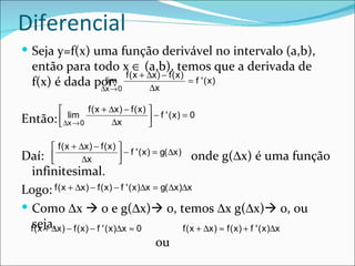 Diferencial
 Seja y=f(x) uma função derivável no intervalo (a,b),
   então para todo x ∈ (a,b), temos que a derivada de
                      f ( x + ∆x ) − f ( x )
   f(x) é dada por: 0
                 lim
                ∆x →           ∆x
                                             = f ' (x)


              f ( x + ∆x ) − f ( x ) 
         lim
Então: ∆x → 0          ∆x             − f ' (x) = 0
                                     

          f ( x + ∆x ) − f ( x ) 
Daí:               ∆x             − f ' ( x ) = g( ∆x )
                                                        onde g(∆x) é uma função
                                 
   infinitesimal.
Logo: f ( x + ∆x ) − f ( x ) − f ' ( x )∆x = g( ∆x )∆x
 Como ∆x  0 e g(∆x) 0, temos ∆x g(∆x) 0, ou
  fseja, x ) − f ( x ) − f ' ( x )∆x ≈ 0
    (x + ∆                                          f ( x + ∆x ) ≈ f ( x ) + f ' ( x )∆x
                                            ou
 