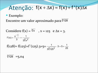 Atenção:                        f ( x + ∆x ) ≈ f ( x ) + f ' ( x )∆x
 Exemplo:
Encontre um valor aproximado para 3 128

Considere f(x) = 3 x                 , x = 125 e ∆x = 3.
                −   2
            x       3
                                1
f ' (x) =               =
                3           3
                            3 x2
                                                1                1
f(128)≈ f(125)+f´(125).3=5+                 3
                                                     ⋅3 = 5 +
                                                                25
                                           3 125 2

3
    128         ≈5,04
 
