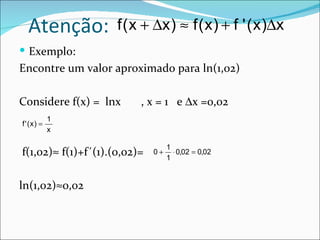 Atenção:           f ( x + ∆x ) ≈ f ( x ) + f ' ( x )∆x
 Exemplo:
Encontre um valor aproximado para ln(1,02)

Considere f(x) = lnx      , x = 1 e ∆x =0,02
            1
f ' (x) =
            x

                                   1
f(1,02)≈ f(1)+f´(1).(0,02)=   0+
                                   1
                                     ⋅ 0,02 = 0,02



ln(1,02)≈0,02
 