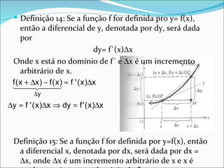  Definição 14: Se a função f for definida pro y= f(x),
     então a diferencial de y, denotada por dy, será dada
     por
                              dy= f´(x)∆x
 Onde x está no domínio de f´ e ∆x é um incremento
     arbitrário de x.
 f ( x +x )x ) ≈ f ' ( x )∆x
  ∆ − f (
         
         ∆y
∆y ≈ f ' ( x )∆x ⇒ dy = f ' ( x )∆x



  Definição 15: Se a função f for definida por y=f(x), então
   a diferencial x, denotada por dx, será dada por dx =
   ∆x, onde ∆x é um incremento arbitrário de x e x é
 