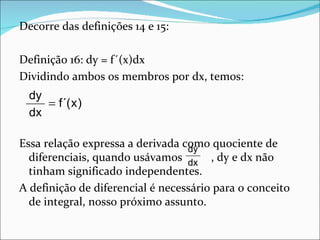 Decorre das definições 14 e 15:

Definição 16: dy = f´(x)dx
Dividindo ambos os membros por dx, temos:
  dy
     = f´( x )
  dx

Essa relação expressa a derivada como quociente de
                                  dy
  diferenciais, quando usávamos dx , dy e dx não
  tinham significado independentes.
A definição de diferencial é necessário para o conceito
  de integral, nosso próximo assunto.
 