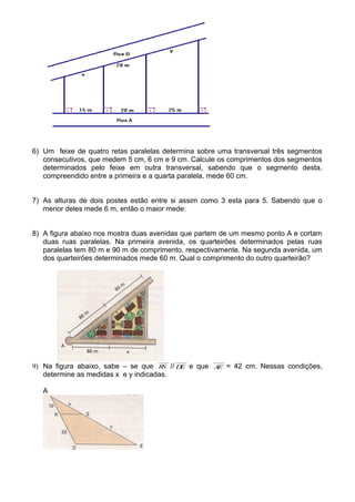 6) Um feixe de quatro retas paralelas determina sobre uma transversal três segmentos
consecutivos, que medem 5 cm, 6 cm e 9 cm. Calcule os comprimentos dos segmentos
determinados pelo feixe em outra transversal, sabendo que o segmento desta,
compreendido entre a primeira e a quarta paralela, mede 60 cm.
7) As alturas de dois postes estão entre si assim como 3 esta para 5. Sabendo que o
menor deles mede 6 m, então o maior mede:
8) A figura abaixo nos mostra duas avenidas que partem de um mesmo ponto A e cortam
duas ruas paralelas. Na primeira avenida, os quarteirões determinados pelas ruas
paralelas tem 80 m e 90 m de comprimento, respectivamente. Na segunda avenida, um
dos quarteirões determinados mede 60 m. Qual o comprimento do outro quarteirão?
9) Na figura abaixo, sabe – se que RS // DE e que AE = 42 cm. Nessas condições,
determine as medidas x e y indicadas.
A
 
