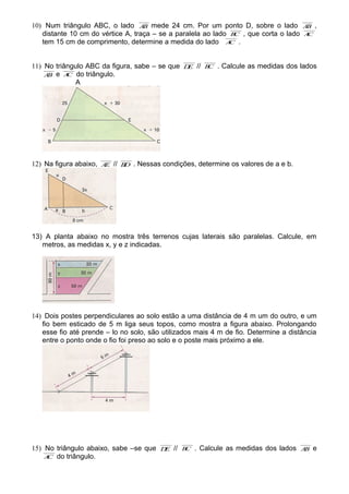 10) Num triângulo ABC, o lado AB mede 24 cm. Por um ponto D, sobre o lado AB ,
distante 10 cm do vértice A, traça – se a paralela ao lado BC , que corta o lado AC
tem 15 cm de comprimento, determine a medida do lado AC .
11) No triângulo ABC da figura, sabe – se que DE // BC . Calcule as medidas dos lados
AB e AC do triângulo.
A
12) Na figura abaixo, AE // BD . Nessas condições, determine os valores de a e b.
13) A planta abaixo no mostra três terrenos cujas laterais são paralelas. Calcule, em
metros, as medidas x, y e z indicadas.
14) Dois postes perpendiculares ao solo estão a uma distância de 4 m um do outro, e um
fio bem esticado de 5 m liga seus topos, como mostra a figura abaixo. Prolongando
esse fio até prende – lo no solo, são utilizados mais 4 m de fio. Determine a distância
entre o ponto onde o fio foi preso ao solo e o poste mais próximo a ele.
15) No triângulo abaixo, sabe –se que DE // BC . Calcule as medidas dos lados AB e
AC do triângulo.
 