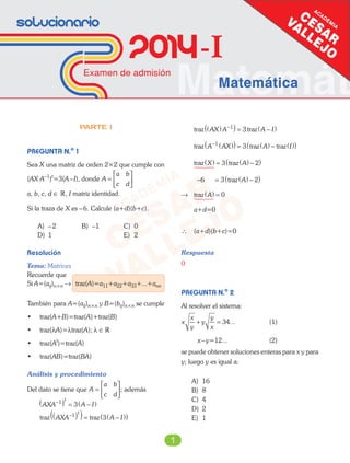 Matemát
Solucionario
2014-I
Examen de admisión
Matemática
1
PARTE I
PREGUNTA N.o
1
Sea X una matriz de orden 2×2 que cumple con
(AX A–1
)t
=3(A–I), donde A
a b
c d
=






a, b, c, d ∈ R, I matriz identidad.
Si la traza de X es –6. Calcule (a+d)(b+c).
A) –2 B) –1 C) 0
D) 1 E) 2
Resolución
Tema: Matrices
Recuerde que
Si A=(aij)n×n → traz(A)=a11+a22+a33+...+ann
También para A=(aij)n×n y B=(bij)n×n se cumple
• traz(A+B)=traz(A)+traz(B)
• traz(λA)=λtraz(A); λ ∈R
• traz(At
)=traz(A)
• traz(AB)=traz(BA)
Análisis y procedimiento
Del dato se tiene que A
a b
c d
=





; además
AXA A I
t
−( ) = −( )1
3
traz trazAXA A I
t
−( )( )= −( )( )1
3
traz trazAX A A I( )( ) = −( )−1
3
traz traz trazA AX A I− ( )( ) = ( ) − ( )( )1
3
traz trazX A( ) = ( ) −( )3 2
− = ( ) −( )6 3 2traz A
→ traz A( ) = 0
a+d=0
∴ (a+d)(b+c)=0
Respuesta
0
PREGUNTA N.o
2
Al resolver el sistema:
x
x
y
y
y
x
+ = 34... (1)
x–y=12... (2)
se puede obtener soluciones enteras para x y para
y; luego y es igual a:
A) 16
B) 8
C) 4
D) 2
E) 1
 