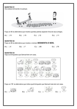 QUESTÃO 01
Ana estava brincando no parque.
Faça um X na alternativa que mostra quantas pedras separam Ana de seus amigos.
A) ( ) 13 B) ( ) 15 C) ( ) 12 D) ( ) 11
QUESTÃO 02
Faça um X na alternativa que mostra o número SESSENTA E SEIS.
A) ( ) 6 B) ( ) 7 C) ( ) 66 D) ( ) 76
QUESTÃO 03
Veja os brinquedos que Samuel tem em casa.
Faça um “X” na alternativa que indica qual brinquedo que Samuel mais tem em casa.
A) ( ) B) ( ) C) ( ) D) ( )
 