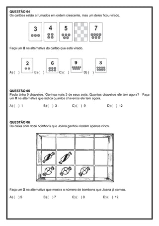 QUESTÃO 04
Os cartões estão arrumados em ordem crescente, mas um deles ficou virado.
Faça um X na alternativa do cartão que está virado.
A) ( ) B) ( ) C) ( ) D) ( )
QUESTÃO 05
Paulo tinha 9 chaveiros. Ganhou mais 3 de seus avós. Quantos chaveiros ele tem agora? Faça
um X na alternativa que indica quantos chaveiros ele tem agora.
A) ( ) 1 B) ( ) 3 C) ( ) 9 D) ( ) 12
QUESTÃO 06
Da caixa com doze bombons que Joana ganhou restam apenas cinco.
Faça um X na alternativa que mostra o número de bombons que Joana já comeu.
A) ( ) 5 B) ( ) 7 C) ( ) 9 D) ( ) 12
 