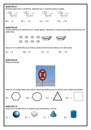QUESTÃO 07
Quantas patas tem 4 cachorros, sabendo que 1 cachorro possui 4 patas.
A) ( ) 4 B) ( ) 8 C) ( ) 12 D) ( ) 16
QUESTÃO 08
Cristina distribuiu 8 docinhos em 2 caixas iguais, colocando a mesma quantidade de docinhos em
cada caixa.
Faça um X na alternativa que indica quantos docinhos ela colocou em cada caixa.
A) ( ) 4 B) ( ) 8 C) ( ) 2 D) ( ) 10
QUESTÃO 09
Placa de trânsito.
Faça um X na alternativa que indica a figura geométrica que se parece com a placa de trânsito.
A) ( ) B) ( ) C) ( ) C) ( )
QUESTÃO 10
Faça um X na alternativa do desenho que representa o círculo.
A ( ) B ( ) C ( ) D ( )
 