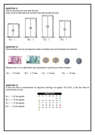 QUESTÃO 11
Veja os armários de uma sala de aula.
Faça um X na alternativa do armário mais alto da sala de aula.
A) ( ) B) ( ) C) ( ) D) ( )
QUESTÃO 12
Paula recebeu de seu pai algumas notas e moedas para os brinquedos da pracinha.
Marque com um X a alternativa que representa a quantia que Paula recebeu:
A) ( ) 10 reais B) ( ) 7 reais C) ( ) 9 reais D) ( ) 8 reais
QUESTÃO 13
O Dia dos Pais é comemorado no segundo domingo de agosto. Em 2014, o Dia dos Pais foi
comemorado no dia.
A) ( ) 03 de agosto
B) ( ) 10 de agosto
C) ( ) 17 de agosto
D) ( ) 24 de agosto
.
 