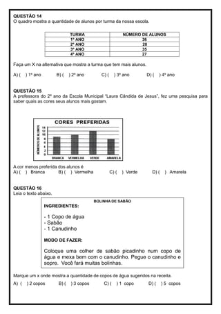 QUESTÃO 14
O quadro mostra a quantidade de alunos por turma da nossa escola.
TURMA NÚMERO DE ALUNOS
1º ANO 36
2º ANO 28
3º ANO 35
4º ANO 27
Faça um X na alternativa que mostra a turma que tem mais alunos.
A) ( ) 1º ano B) ( ) 2º ano C) ( ) 3º ano D) ( ) 4º ano
QUESTÃO 15
A professora do 2º ano da Escola Municipal “Laura Cândida de Jesus”, fez uma pesquisa para
saber quais as cores seus alunos mais gostam.
A cor menos preferida dos alunos é
A) ( ) Branca B) ( ) Vermelha C) ( ) Verde D) ( ) Amarela
QUESTÃO 16
Leia o texto abaixo.
Marque um x onde mostra a quantidade de copos de água sugeridos na receita.
A) ( ) 2 copos B) ( ) 3 copos C) ( ) 1 copo D) ( ) 5 copos
BOLINHA DE SABÃO
INGREDIENTES:
- 1 Copo de água
- Sabão
- 1 Canudinho
MODO DE FAZER:
Coloque uma colher de sabão picadinho num copo de
água e mexa bem com o canudinho. Pegue o canudinho e
sopre. Você fará muitas bolinhas.
 