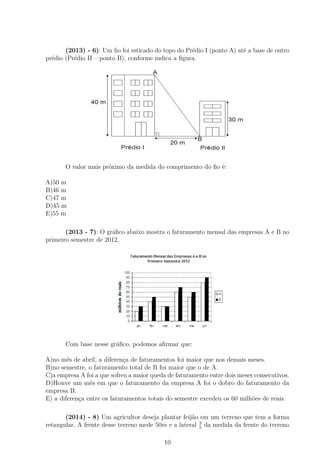 (2013) - 6): Um ﬁo foi esticado do topo do Prédio I (ponto A) até a base de outro
prédio (Prédio II – ponto B), conforme indica a ﬁgura.
O valor mais próximo da medida do comprimento do ﬁo é:
A)50 m
B)46 m
C)47 m
D)45 m
E)55 m
(2013 - 7): O gráﬁco abaixo mostra o faturamento mensal das empresas A e B no
primeiro semestre de 2012.
Com base nesse gráﬁco, podemos aﬁrmar que:
A)no mês de abril, a diferença de faturamentos foi maior que nos demais meses.
B)no semestre, o faturamento total de B foi maior que o de A.
C)a empresa A foi a que sofreu a maior queda de faturamento entre dois meses consecutivos.
D)Houve um mês em que o faturamento da empresa A foi o dobro do faturamento da
empresa B.
E) a diferença entre os faturamentos totais do semestre excedeu os 60 milhões de reais.
(2014) - 8) Um agricultor deseja plantar feijão em um terreno que tem a forma
retangular. A frente desse terreno mede 50m e a lateral 3
5
da medida da frente do terreno.
10
 