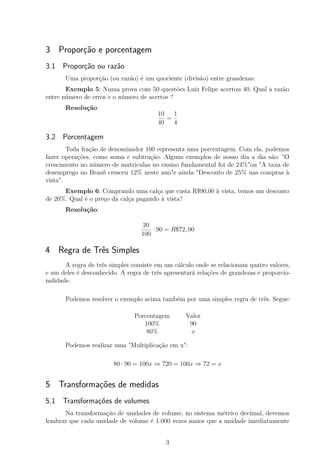 3 Proporção e porcentagem
3.1 Proporção ou razão
Uma proporção (ou razão) é um quociente (divisão) entre grandezas:
Exemplo 5: Numa prova com 50 questões Luiz Felipe acertou 40. Qual a razão
entre número de erros e o número de acertos ?
Resolução:
10
40
=
1
4
3.2 Porcentagem
Toda fração de denominador 100 representa uma porcentagem. Com ela, podemos
fazer operações, como soma e subtração. Alguns exemplos de nosso dia a dia são: "O
crescimento no número de matriculas no ensino fundamental foi de 24%"ou "A taxa de
desemprego no Brasil cresceu 12% neste ano"e ainda "Desconto de 25% nas compras à
vista".
Exemplo 6: Comprando uma calça que custa R$90,00 à vista, temos um desconto
de 20%. Qual é o preço da calça pagando à vista?
Resolução:
20
100
· 90 = R$72, 00
4 Regra de Três Simples
A regra de três simples consiste em um cálculo onde se relacionam quatro valores,
e um deles é desconhecido. A regra de três apresentará relações de grandezas e proporcio-
nalidade.
Podemos resolver o exemplo acima também por uma simples regra de três. Segue:
Porcentagem Valor
100% 90
80% x
Podemos realizar uma "Multiplicação em x":
80 · 90 = 100x ⇒ 720 = 100x ⇒ 72 = x
5 Transformações de medidas
5.1 Transformações de volumes
Na transformação de unidades de volume, no sistema métrico decimal, devemos
lembrar que cada unidade de volume é 1.000 vezes maior que a unidade imediatamente
3
 