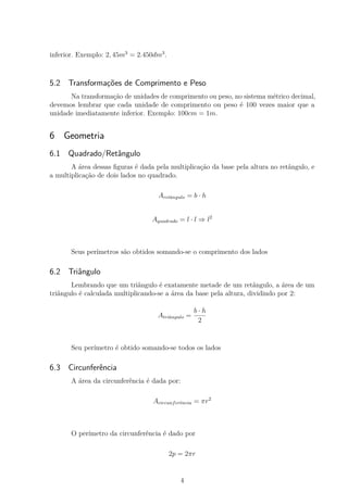 inferior. Exemplo: 2, 45m3
= 2.450dm3
.
5.2 Transformações de Comprimento e Peso
Na transformação de unidades de comprimento ou peso, no sistema métrico decimal,
devemos lembrar que cada unidade de comprimento ou peso é 100 vezes maior que a
unidade imediatamente inferior. Exemplo: 100cm = 1m.
6 Geometria
6.1 Quadrado/Retângulo
A área dessas ﬁguras é dada pela multiplicação da base pela altura no retângulo, e
a multiplicação de dois lados no quadrado.
Aretângulo = b · h
Aquadrado = l · l ⇒ l2
Seus perímetros são obtidos somando-se o comprimento dos lados
6.2 Triângulo
Lembrando que um triângulo é exatamente metade de um retângulo, a área de um
triângulo é calculada multiplicando-se a área da base pela altura, dividindo por 2:
Atriângulo =
b · h
2
Seu perímetro é obtido somando-se todos os lados
6.3 Circunferência
A área da circunferência é dada por:
Acircunferência = πr2
O perímetro da circunferência é dado por
2p = 2πr
4
 