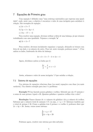 7 Equações de Primeiro grau
Uma equação é deﬁnida como "uma sentença matemática que expressa uma igual-
dade", onde, neste caso, o objetivo é encontrar o valor de uma incógnita para satisfazer à
relação. São exemplos de equação:
a) 2x + 3 = 7
b) 5y + 2 = 3y + 1
c) 15a − 17 = −2
Para resolver uma equação, devemos utilizar a ideia de uma balança, já que estamos
trabalhando com uma igualdade. Vejamos o exemplo "a"
a) 2x + 3 = 7
Para resolver, devemos incialmente organizar a equação, deixando os termos com
letra de um lado, e os número do outro. Para tal, neste exemplo, podemos somar "−3"em
ambos os lados, lembrando da ideia da balança:
2x + 3 − 3 = 7 − 3 ⇒ 2x = 4
Agora, dividimos ambos os lados por 2:
2x
2
=
4
2
⇒ x = 2
Assim, achamos o valor de nossa incógnita "x"que satisfaz a relação.
7.1 Sistema de equações
Um sistema de equações relaciona duas (ou mais) equações com duas (ou mais
variáveis). Um clássico exemplo para isso é o problema:
Exemplo 7:Uma fazenda possui galinhas e coelhos. Sabendo que são 17 animais e
a soma de suas pernas é igual a 38. Quantas galinhas e quantos coelhos têm o sítio?
Resolução: Vamos chamar de x o número de galinhas e de y o número de coelhos.
Sabemos que o número total de animais é 17, ou seja, x + y = 17. Sabemos também que
o total de pernas é 38. Como a galinha tem 2 pernas e o coelho 4, podemos dizer que
2x + 4y = 38. Assim, temos nosso sistema:



x + y = 17
2x + 4y = 38
Podemos agora, resolver esse sistema por dois métodos:
5
 